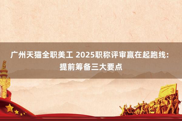 广州天猫全职美工 2025职称评审赢在起跑线: 提前筹备三大要点