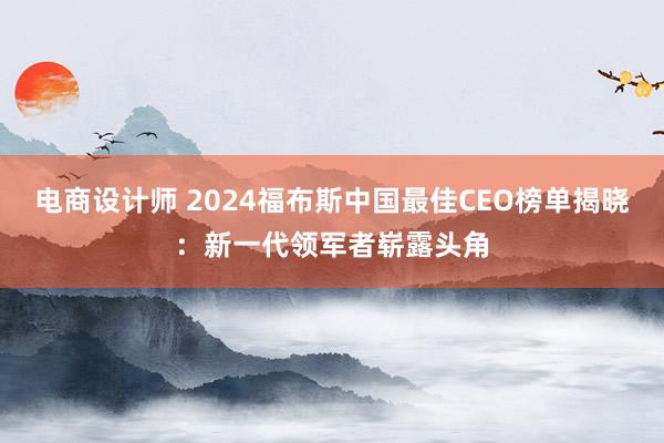 电商设计师 2024福布斯中国最佳CEO榜单揭晓：新一代领军者崭露头角