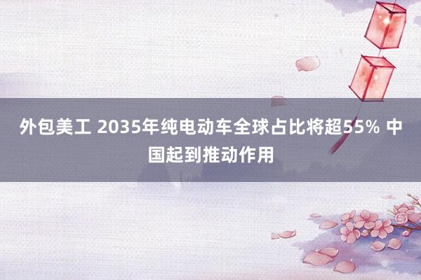 外包美工 2035年纯电动车全球占比将超55% 中国起到推动作用