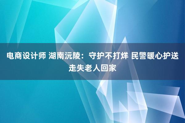 电商设计师 湖南沅陵：守护不打烊 民警暖心护送走失老人回家