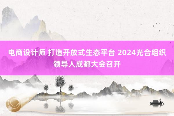 电商设计师 打造开放式生态平台 2024光合组织领导人成都大会召开