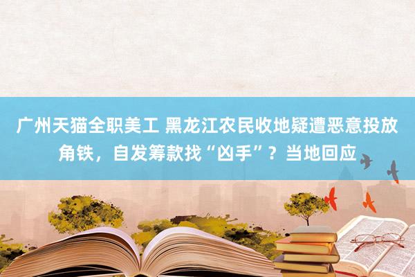 广州天猫全职美工 黑龙江农民收地疑遭恶意投放角铁，自发筹款找“凶手”？当地回应