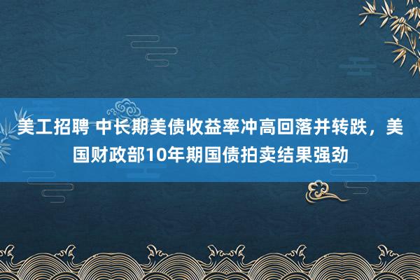 美工招聘 中长期美债收益率冲高回落并转跌，美国财政部10年期国债拍卖结果强劲