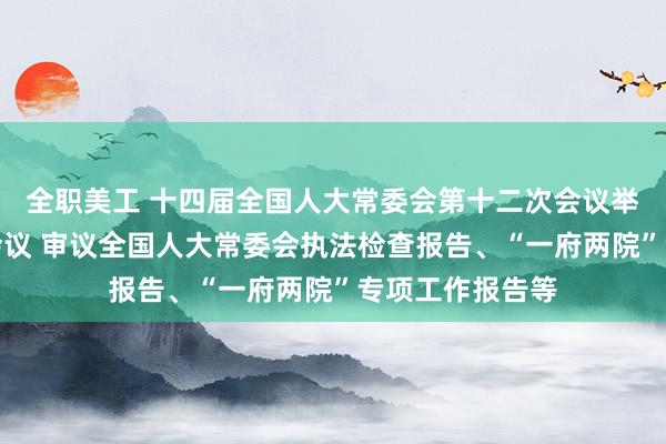 全职美工 十四届全国人大常委会第十二次会议举行第二次全体会议 审议全国人大常委会执法检查报告、“一府两院”专项工作报告等